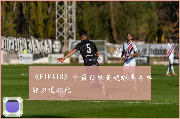 《FIFA18》中最顶级英超球员名单能力值对比