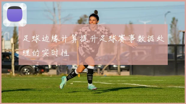 足球边缘计算提升足球赛事数据处理的实时性