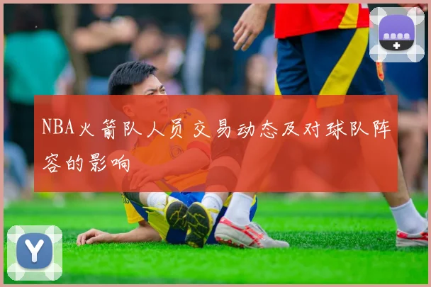 NBA火箭队人员交易动态及对球队阵容的影响