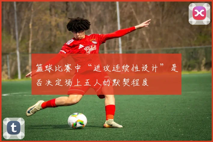 篮球比赛中“进攻连续性设计”是否决定场上五人的默契程度
