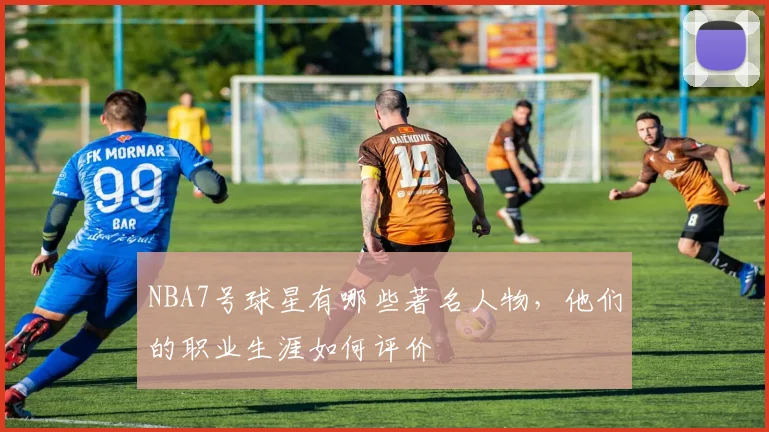 NBA7号球星有哪些著名人物，他们的职业生涯如何评价