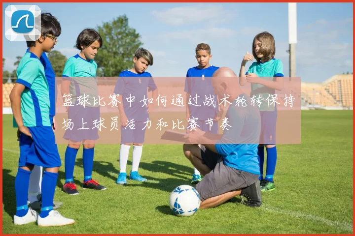 篮球比赛中如何通过战术轮转保持场上球员活力和比赛节奏